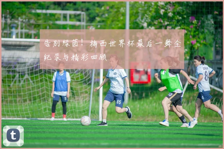 告别绿茵！梅西世界杯最后一舞全纪录与精彩回顾