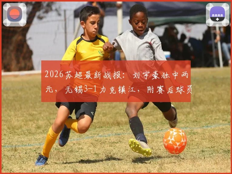 2026苏超最新战报:刘宇豪独中两元,无锡3-1力克镇江,附赛后球员技术分析及积分榜变动