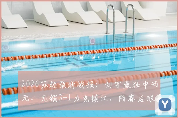 2026苏超最新战报：刘宇豪独中两元，无锡3-1力克镇江，附赛后球员技术分析及积分榜变动