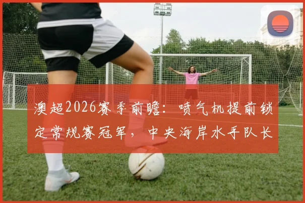 澳超2026赛季前瞻：喷气机提前锁定常规赛冠军，中央海岸水手队长迎来生涯告别战