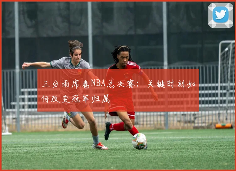 三分雨席卷NBA总决赛：关键时刻如何改变冠军归属