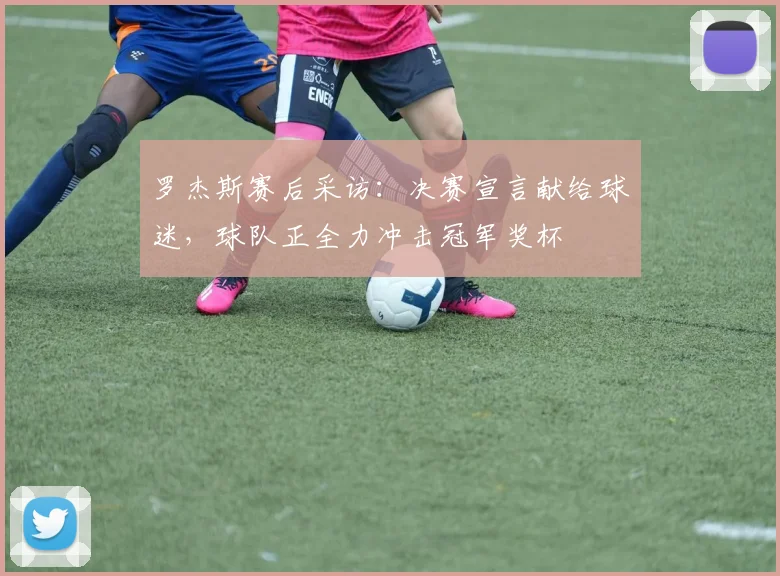 罗杰斯赛后采访：决赛宣言献给球迷，球队正全力冲击冠军奖杯
